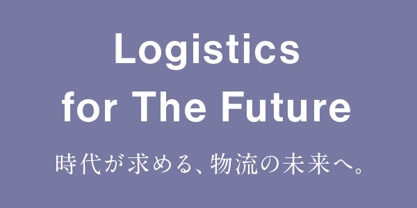 Logistics for The Future 時代が求める、物流の未来へ。